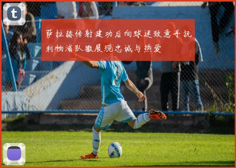 萨拉赫传射建功后向球迷致意手抚利物浦队徽展现忠诚与热爱