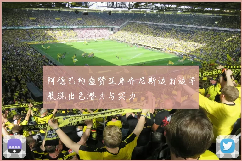 阿德巴约盛赞亚库乔尼斯边打边学展现出色潜力与实力