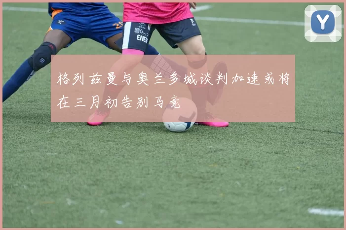 格列兹曼与奥兰多城谈判加速或将在三月初告别马竞